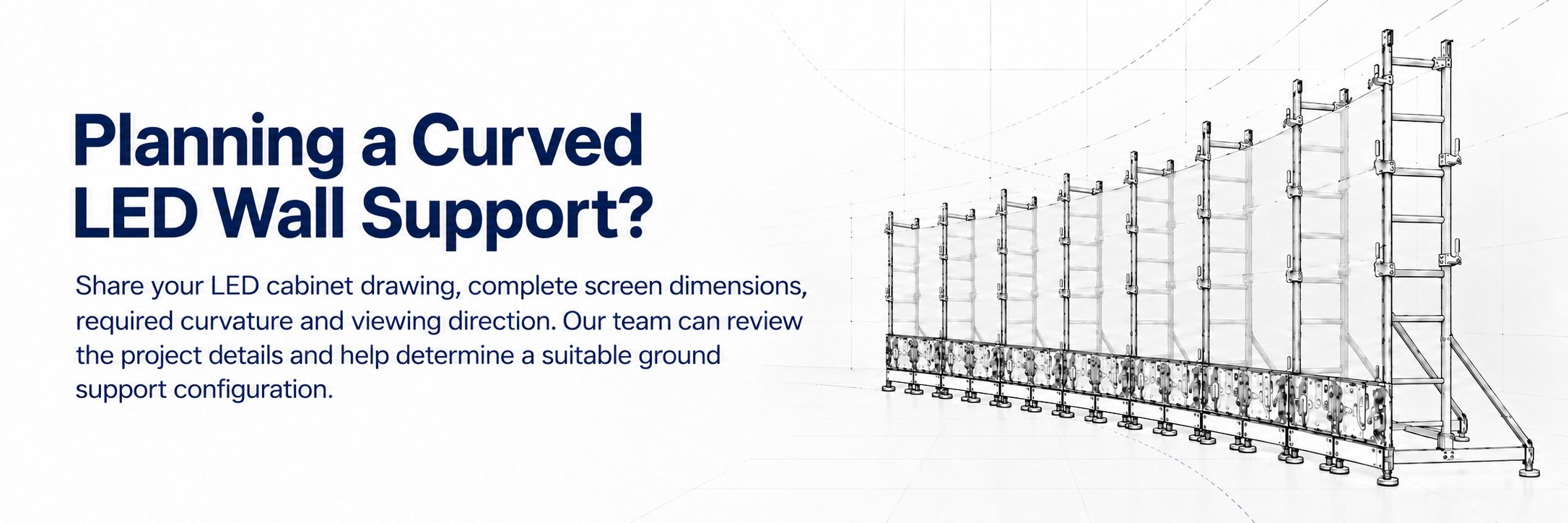 Share your requirement to plan a custom curved LED wall support system Share your requirement to plan a custom curved LED wall support system